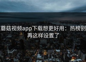 蘑菇视频app下载想更好用：热榜别再这样设置了