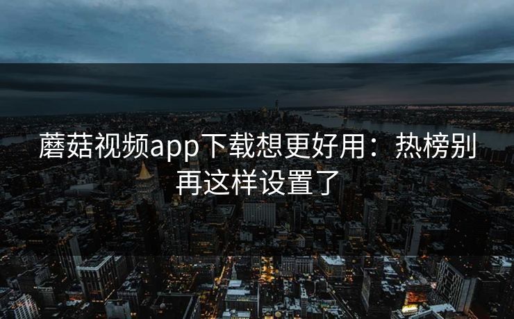蘑菇视频app下载想更好用：热榜别再这样设置了
